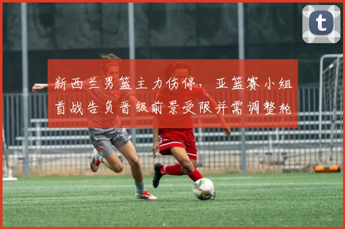 新西兰男篮主力伤停，亚篮赛小组首战告负晋级前景受限并需调整轮换