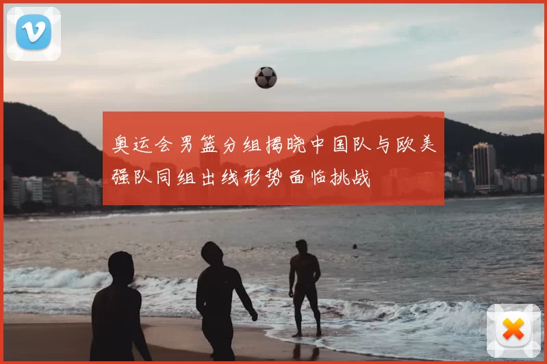 奥运会男篮分组揭晓中国队与欧美强队同组出线形势面临挑战