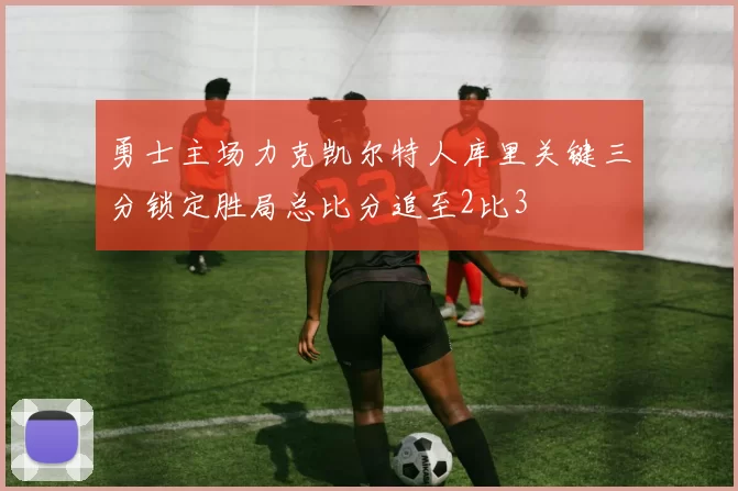 勇士主场力克凯尔特人库里关键三分锁定胜局总比分追至2比3