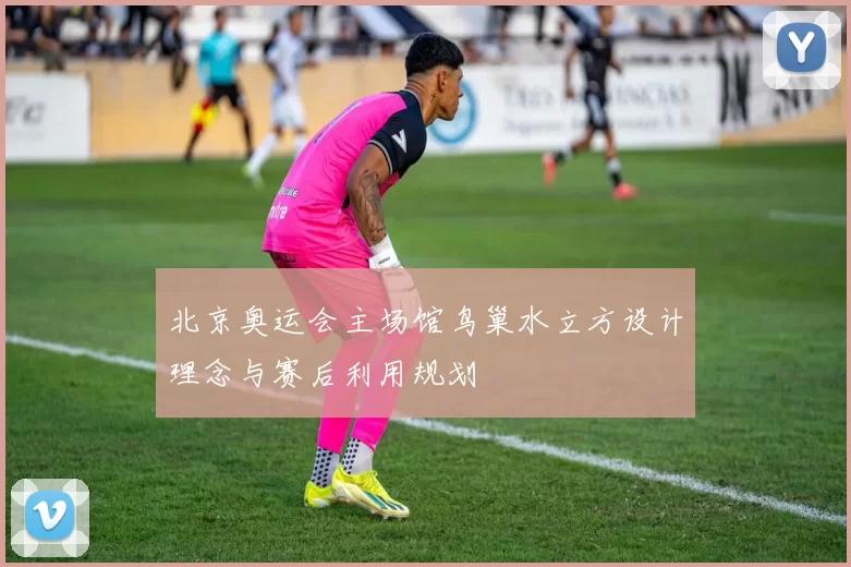 北京奥运会主场馆鸟巢水立方设计理念与赛后利用规划