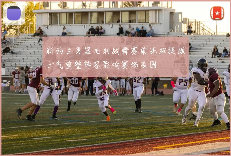 新西兰男篮毛利战舞赛前亮相提振士气重整阵容影响赛场氛围